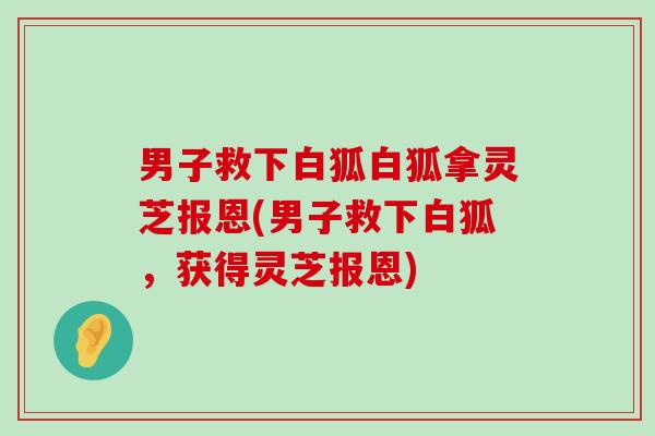 男子救下白狐白狐拿灵芝报恩(男子救下白狐，获得灵芝报恩)