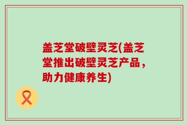 盖芝堂破壁灵芝(盖芝堂推出破壁灵芝产品，助力健康养生)