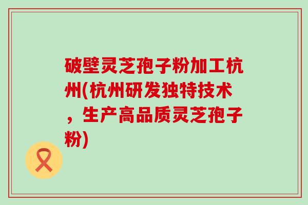 破壁灵芝孢子粉加工杭州(杭州研发独特技术，生产高品质灵芝孢子粉)