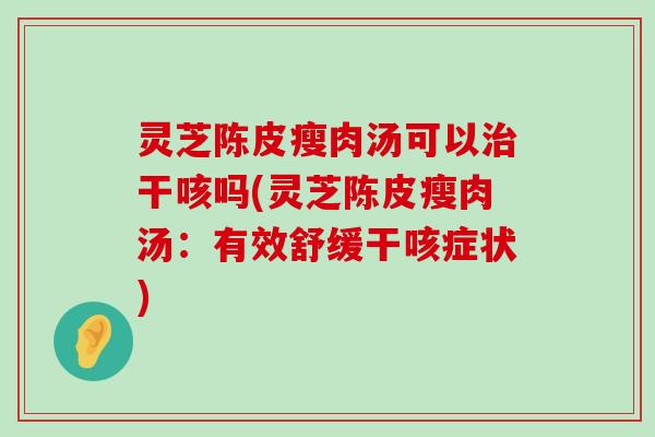 灵芝陈皮瘦肉汤可以干咳吗(灵芝陈皮瘦肉汤：有效舒缓干咳症状)