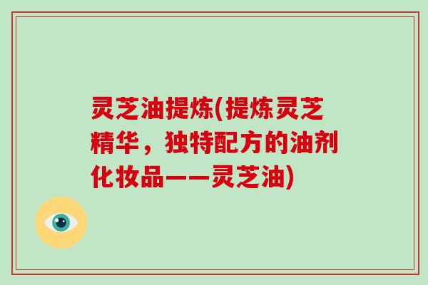 灵芝油提炼(提炼灵芝精华，独特配方的油剂化妆品——灵芝油)