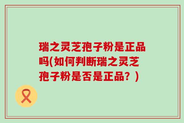 瑞之灵芝孢子粉是正品吗(如何判断瑞之灵芝孢子粉是否是正品？)