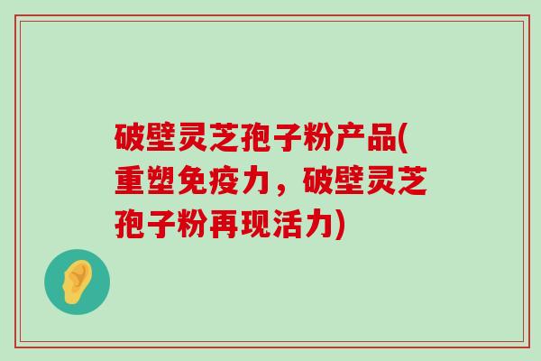 破壁灵芝孢子粉产品(重塑免疫力，破壁灵芝孢子粉再现活力)