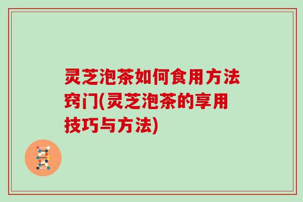 灵芝泡茶如何食用方法窍门(灵芝泡茶的享用技巧与方法)