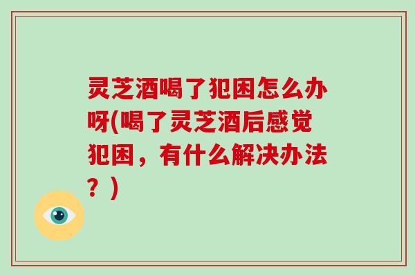 灵芝酒喝了犯困怎么办呀(喝了灵芝酒后感觉犯困，有什么解决办法？)