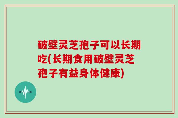 破壁灵芝孢子可以长期吃(长期食用破壁灵芝孢子有益身体健康)