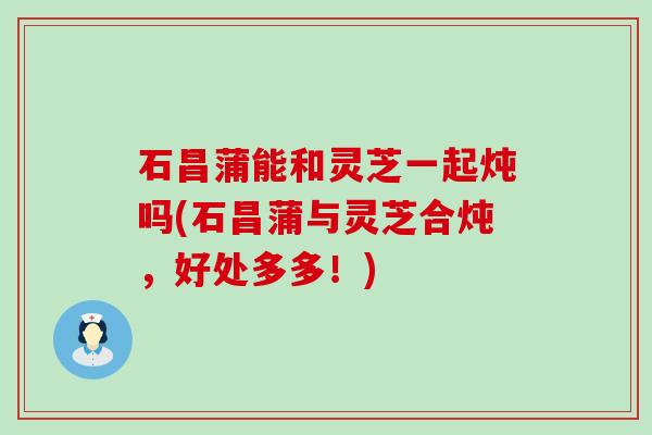 石昌蒲能和灵芝一起炖吗(石昌蒲与灵芝合炖，好处多多！)