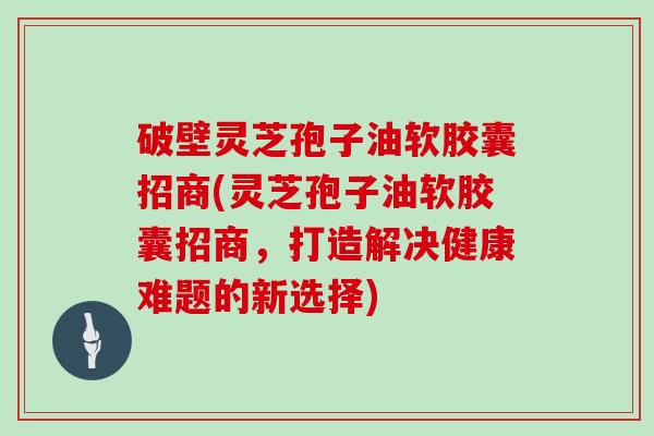 破壁灵芝孢子油软胶囊招商(灵芝孢子油软胶囊招商，打造解决健康难题的新选择)