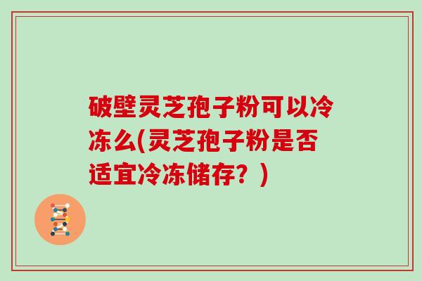 破壁灵芝孢子粉可以冷冻么(灵芝孢子粉是否适宜冷冻储存？)