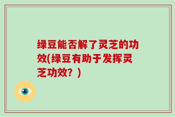 绿豆能否解了灵芝的功效(绿豆有助于发挥灵芝功效？)