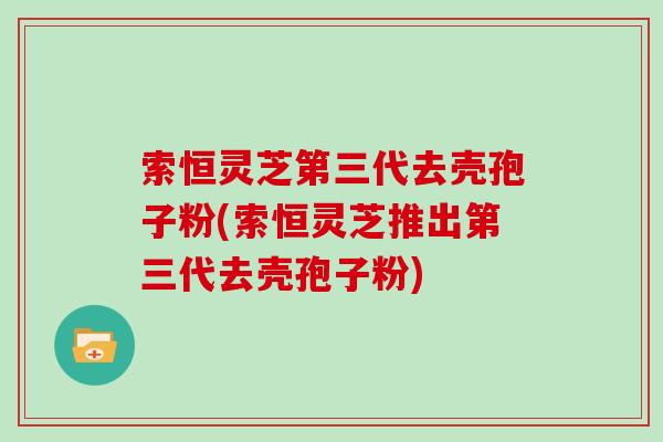 索恒灵芝第三代去壳孢子粉(索恒灵芝推出第三代去壳孢子粉)