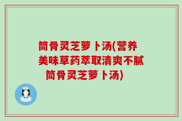 筒骨灵芝萝卜汤(营养美味草药萃取清爽不腻  筒骨灵芝萝卜汤)