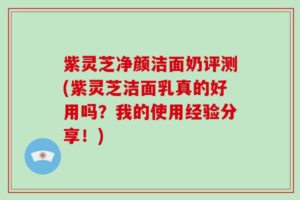 紫灵芝净颜洁面奶评测(紫灵芝洁面乳真的好用吗？我的使用经验分享！)