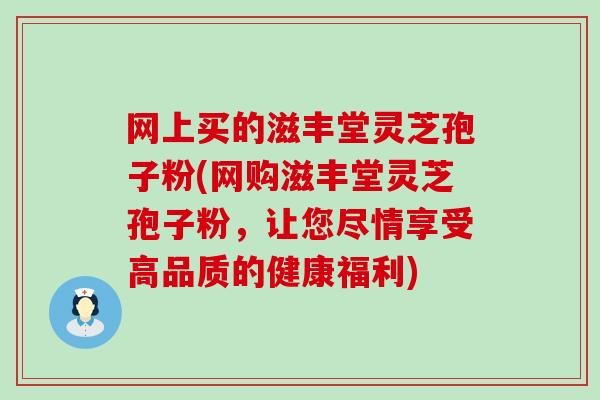 网上买的滋丰堂灵芝孢子粉(网购滋丰堂灵芝孢子粉，让您尽情享受高品质的健康福利)