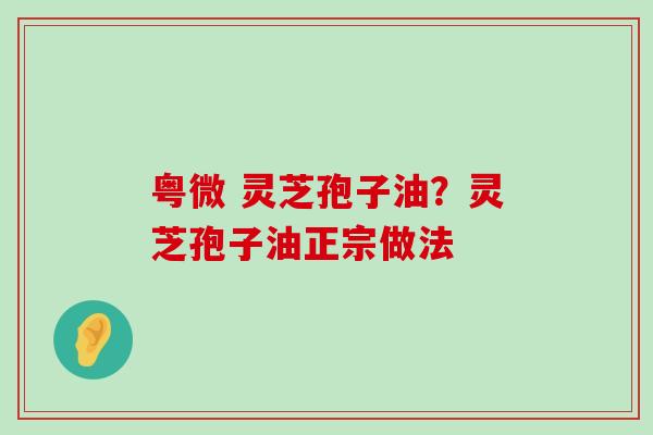 粤微 灵芝孢子油？灵芝孢子油正宗做法