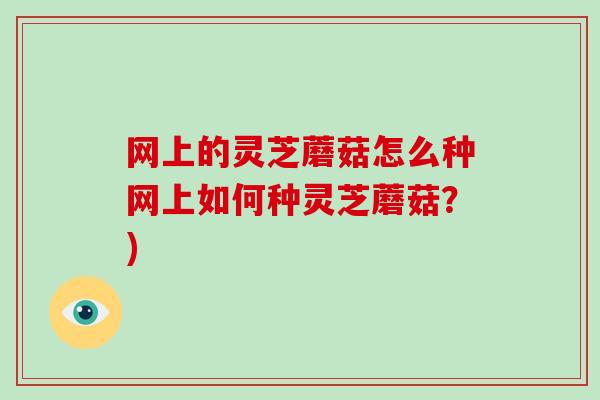 网上的灵芝蘑菇怎么种网上如何种灵芝蘑菇？)