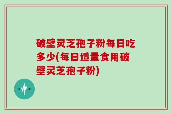 破壁灵芝孢子粉每日吃多少(每日适量食用破壁灵芝孢子粉)