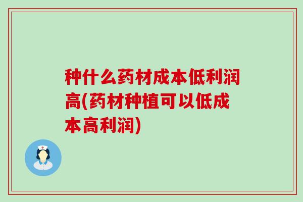 种什么药材成本低利润高(药材种植可以低成本高利润)