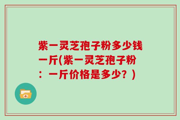 紫一灵芝孢子粉多少钱一斤(紫一灵芝孢子粉：一斤价格是多少？)