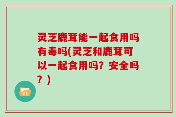 灵芝鹿茸能一起食用吗有毒吗(灵芝和鹿茸可以一起食用吗？安全吗？)