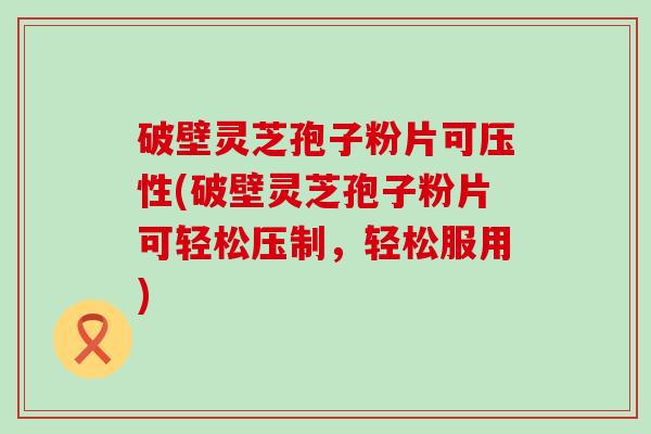 破壁灵芝孢子粉片可压性(破壁灵芝孢子粉片可轻松压制，轻松服用)