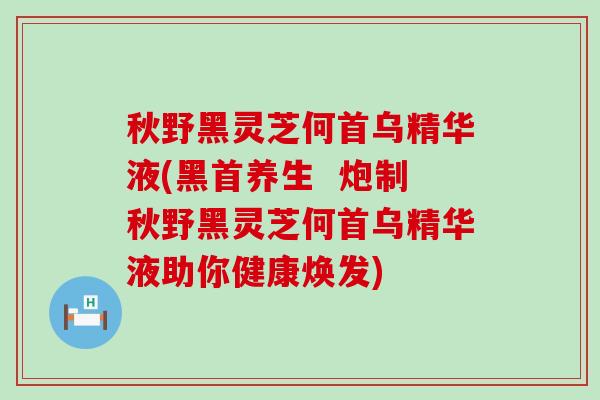 秋野黑灵芝何首乌精华液(黑首养生  炮制秋野黑灵芝何首乌精华液助你健康焕发)