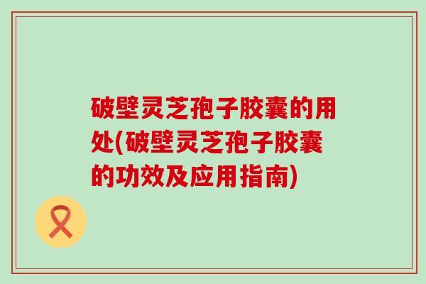 破壁灵芝孢子胶囊的用处(破壁灵芝孢子胶囊的功效及应用指南)