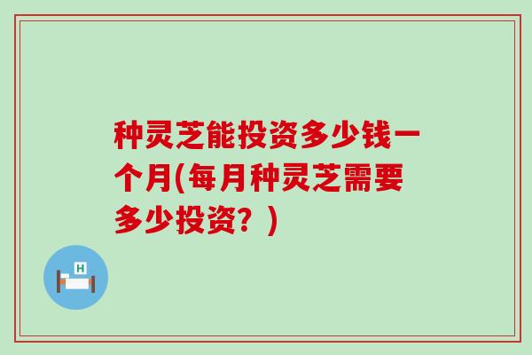 种灵芝能投资多少钱一个月(每月种灵芝需要多少投资？)