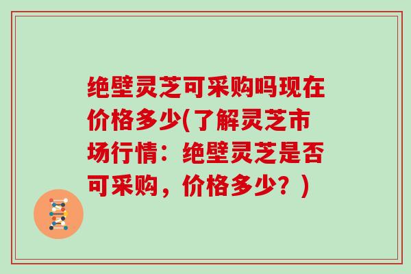 绝壁灵芝可采购吗现在价格多少(了解灵芝市场行情：绝壁灵芝是否可采购，价格多少？)