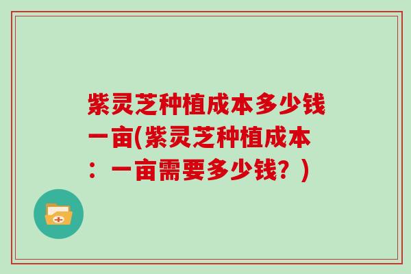 紫灵芝种植成本多少钱一亩(紫灵芝种植成本：一亩需要多少钱？)