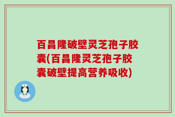 百昌隆破壁灵芝孢子胶囊(百昌隆灵芝孢子胶囊破壁提高营养吸收)