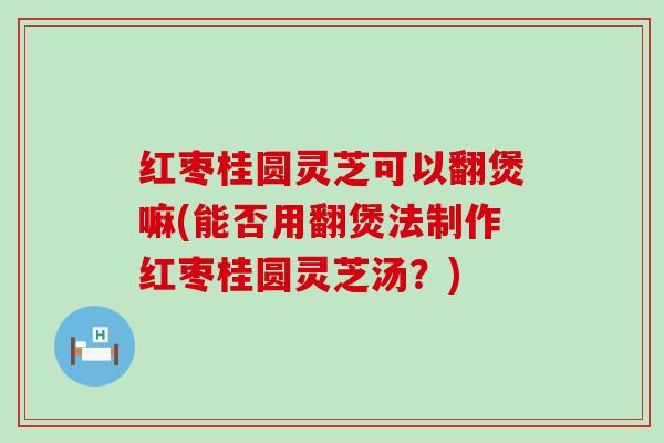 红枣桂圆灵芝可以翻煲嘛(能否用翻煲法制作红枣桂圆灵芝汤？)