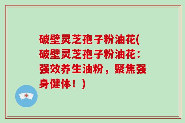 破壁灵芝孢子粉油花(破壁灵芝孢子粉油花：强效养生油粉，聚焦强身健体！)