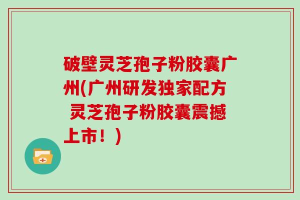 破壁灵芝孢子粉胶囊广州(广州研发独家配方 灵芝孢子粉胶囊震撼上市！)