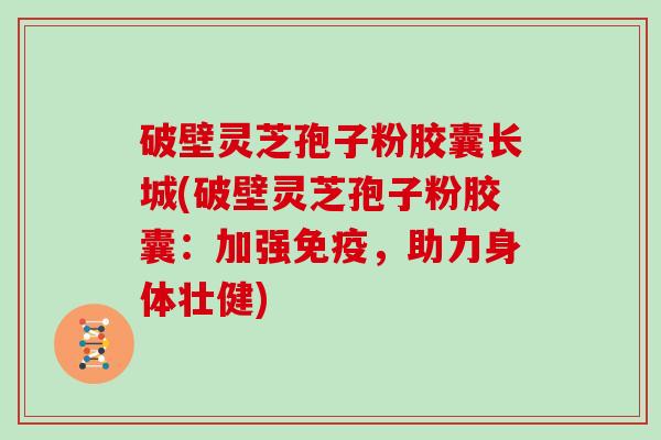 破壁灵芝孢子粉胶囊长城(破壁灵芝孢子粉胶囊：加强免疫，助力身体壮健)