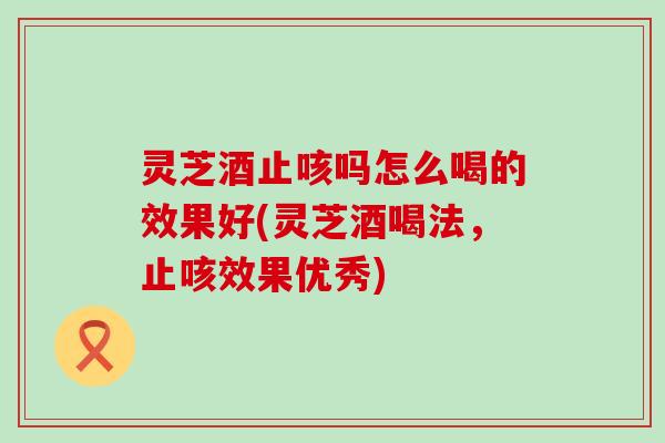 灵芝酒止咳吗怎么喝的效果好(灵芝酒喝法，止咳效果优秀)