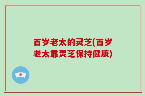 百岁老太的灵芝(百岁老太靠灵芝保持健康)