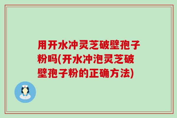 用开水冲灵芝破壁孢子粉吗(开水冲泡灵芝破壁孢子粉的正确方法)