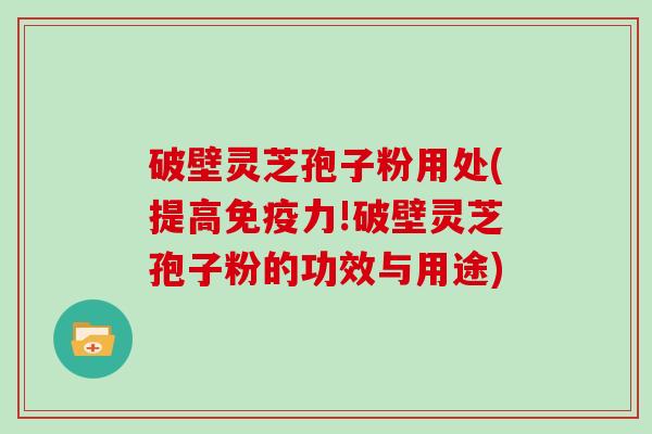 破壁灵芝孢子粉用处(提高免疫力!破壁灵芝孢子粉的功效与用途)