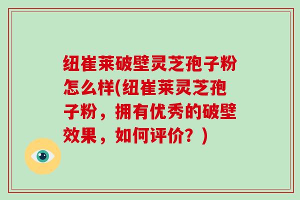 纽崔莱破壁灵芝孢子粉怎么样(纽崔莱灵芝孢子粉，拥有优秀的破壁效果，如何评价？)