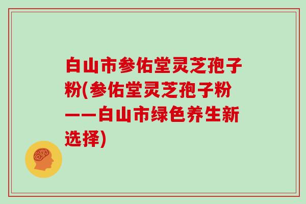 白山市参佑堂灵芝孢子粉(参佑堂灵芝孢子粉——白山市绿色养生新选择)