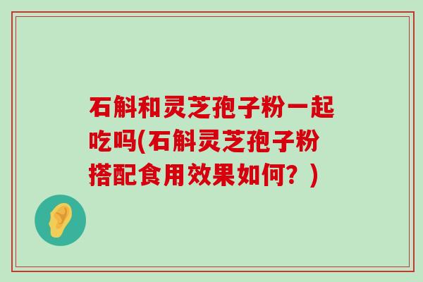 石斛和灵芝孢子粉一起吃吗(石斛灵芝孢子粉搭配食用效果如何？)