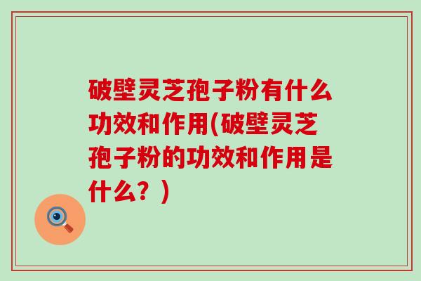 破壁灵芝孢子粉有什么功效和作用(破壁灵芝孢子粉的功效和作用是什么？)