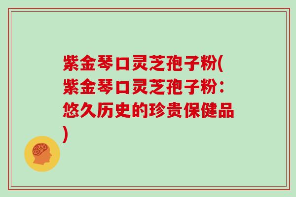 紫金琴口灵芝孢子粉(紫金琴口灵芝孢子粉：悠久历史的珍贵保健品)