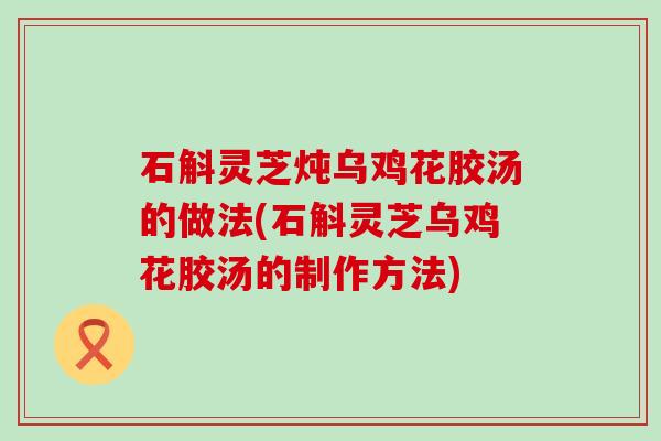 石斛灵芝炖乌鸡花胶汤的做法(石斛灵芝乌鸡花胶汤的制作方法)