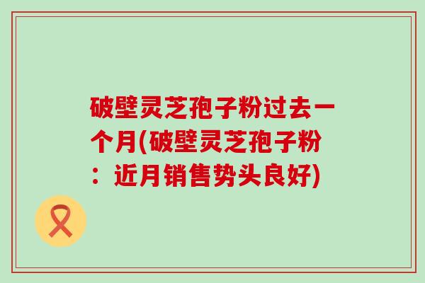 破壁灵芝孢子粉过去一个月(破壁灵芝孢子粉：近月销售势头良好)