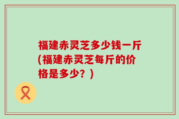 福建赤灵芝多少钱一斤(福建赤灵芝每斤的价格是多少？)