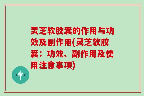 灵芝软胶囊的作用与功效及副作用(灵芝软胶囊：功效、副作用及使用注意事项)