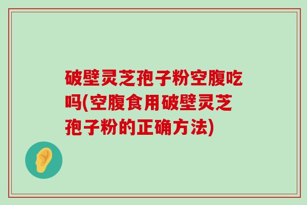 破壁灵芝孢子粉空腹吃吗(空腹食用破壁灵芝孢子粉的正确方法)