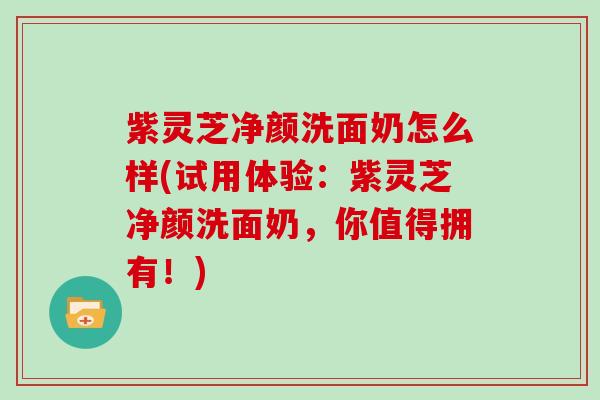 紫灵芝净颜洗面奶怎么样(试用体验：紫灵芝净颜洗面奶，你值得拥有！)